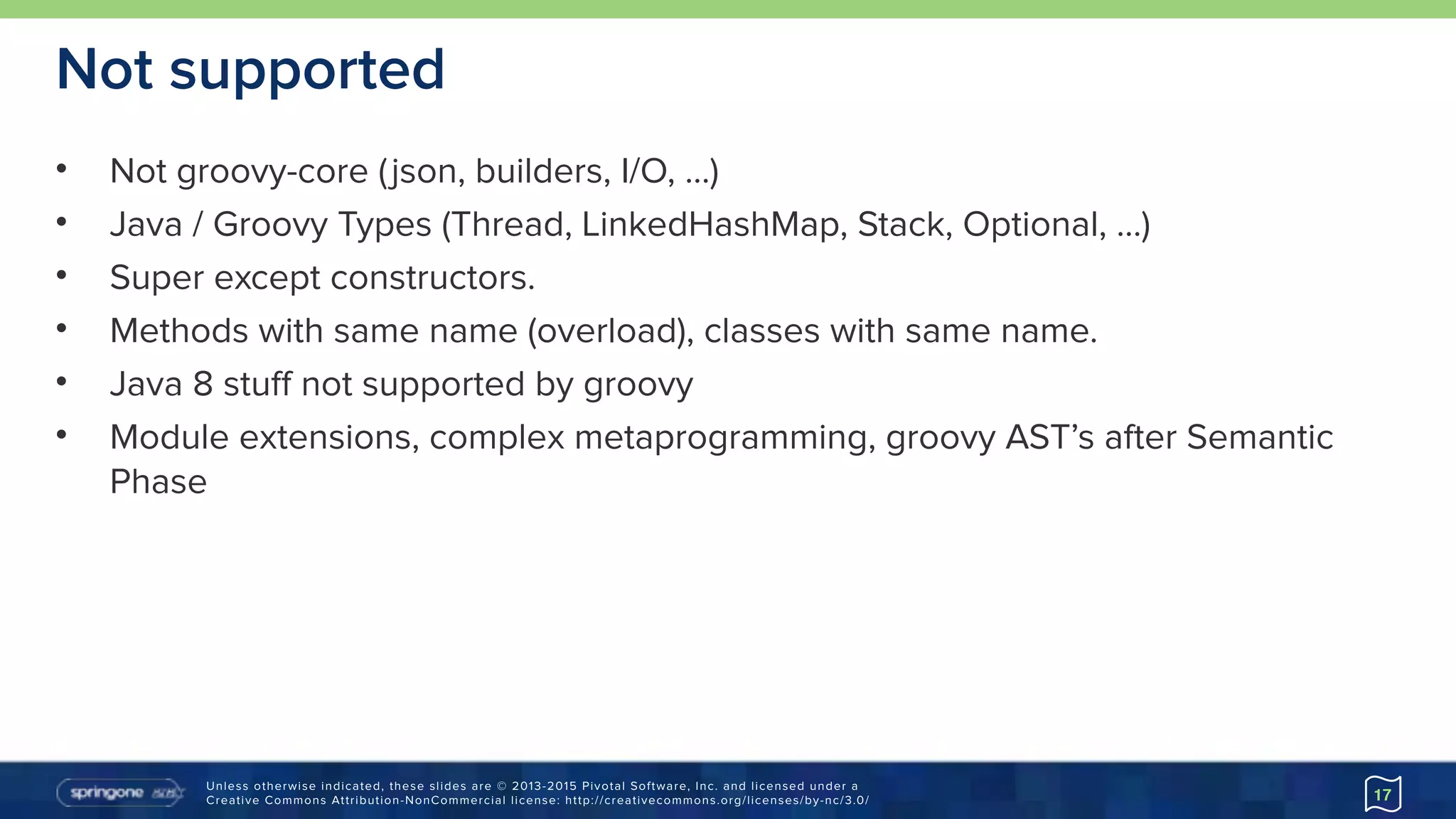 Unless otherwise indicated, these slides are © 2013-2015 Pivotal Software, Inc. and licensed under a 
Creative Commons Attribution-NonCommercial license: http://creativecommons.org/licenses/by-nc/3.0/
Not supported
• Not groovy-core (json, builders, I/O, …)
• Java / Groovy Types (Thread, LinkedHashMap, Stack, Optional, …)
• Super except constructors.
• Methods with same name (overload), classes with same name.
• Java 8 stuff not supported by groovy
• Module extensions, complex metaprogramming, groovy AST’s after Semantic
Phase
17
 