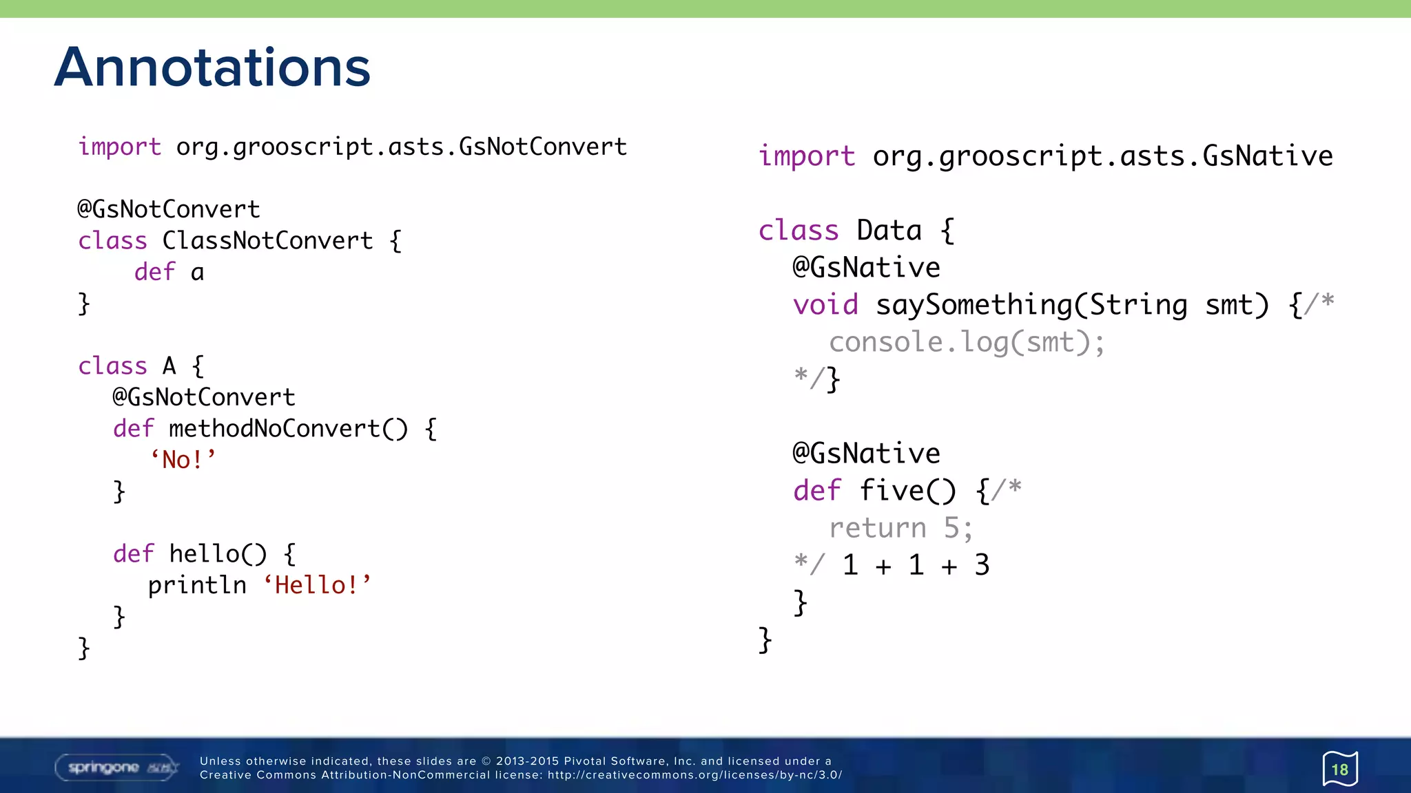 Unless otherwise indicated, these slides are © 2013-2015 Pivotal Software, Inc. and licensed under a 
Creative Commons Attribution-NonCommercial license: http://creativecommons.org/licenses/by-nc/3.0/
Annotations
18
import org.grooscript.asts.GsNotConvert
@GsNotConvert
class ClassNotConvert {
def a
}
class A {
@GsNotConvert
def methodNoConvert() {
‘No!’
}
def hello() {
println ‘Hello!’
}
}
import org.grooscript.asts.GsNative
class Data {
@GsNative
void saySomething(String smt) {/*
console.log(smt);
*/}
@GsNative
def five() {/*
return 5;
*/ 1 + 1 + 3
}
}
 