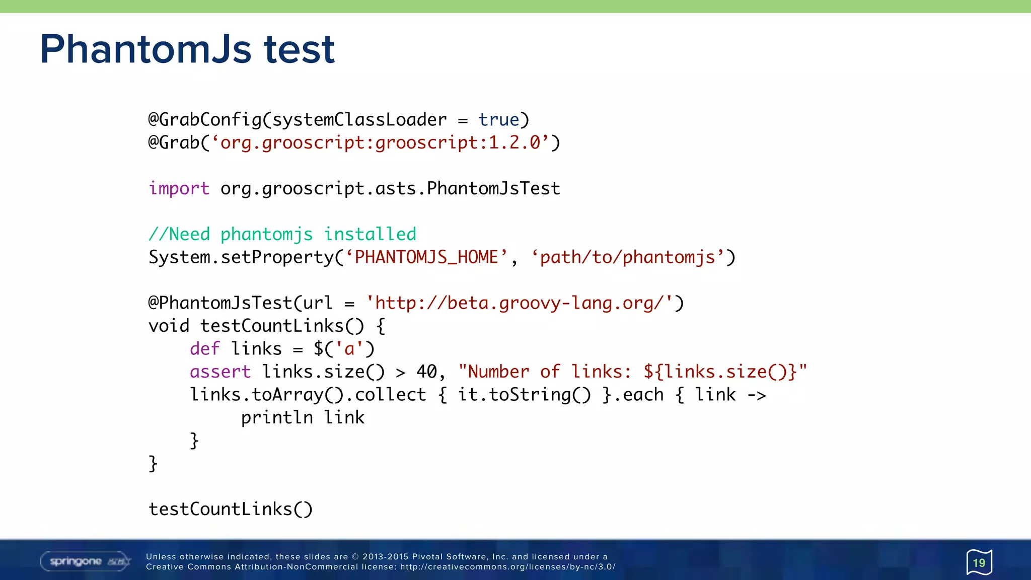 Unless otherwise indicated, these slides are © 2013-2015 Pivotal Software, Inc. and licensed under a 
Creative Commons Attribution-NonCommercial license: http://creativecommons.org/licenses/by-nc/3.0/
PhantomJs test
19
@GrabConfig(systemClassLoader = true)
@Grab(‘org.grooscript:grooscript:1.2.0’)
import org.grooscript.asts.PhantomJsTest
//Need phantomjs installed
System.setProperty(‘PHANTOMJS_HOME’, ‘path/to/phantomjs’)
@PhantomJsTest(url = 'http://beta.groovy-lang.org/')
void testCountLinks() {
def links = $('a')
assert links.size() > 40, "Number of links: ${links.size()}"
links.toArray().collect { it.toString() }.each { link ->
println link
}
}
testCountLinks()
 