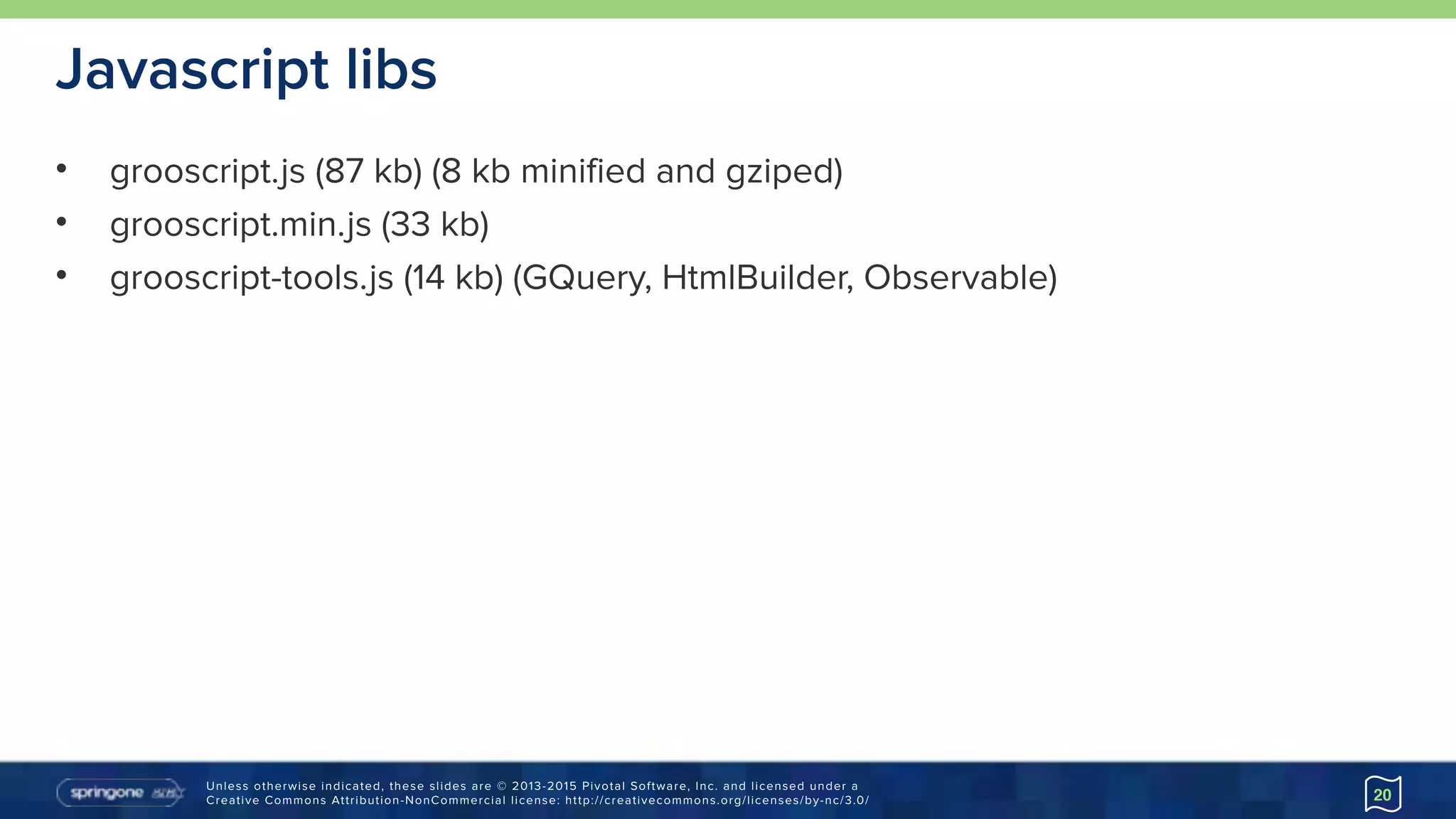 Unless otherwise indicated, these slides are © 2013-2015 Pivotal Software, Inc. and licensed under a 
Creative Commons Attribution-NonCommercial license: http://creativecommons.org/licenses/by-nc/3.0/
Javascript libs
• grooscript.js (87 kb) (8 kb minified and gziped)
• grooscript.min.js (33 kb)
• grooscript-tools.js (14 kb) (GQuery, HtmlBuilder, Observable)
20
 