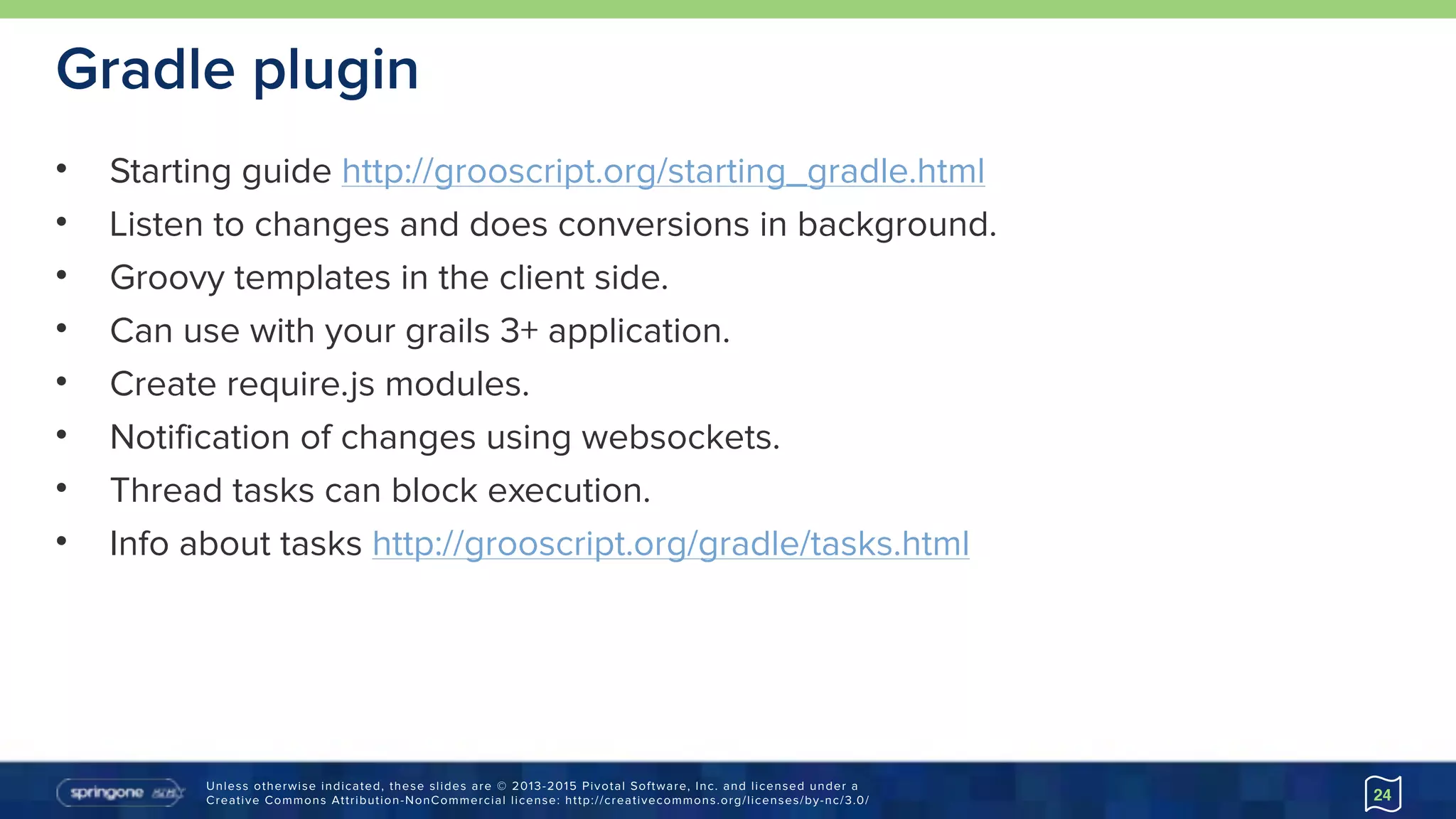 Unless otherwise indicated, these slides are © 2013-2015 Pivotal Software, Inc. and licensed under a 
Creative Commons Attribution-NonCommercial license: http://creativecommons.org/licenses/by-nc/3.0/
Gradle plugin
• Starting guide http://grooscript.org/starting_gradle.html
• Listen to changes and does conversions in background.
• Groovy templates in the client side.
• Can use with your grails 3+ application.
• Create require.js modules.
• Notification of changes using websockets.
• Thread tasks can block execution.
• Info about tasks http://grooscript.org/gradle/tasks.html
24
 