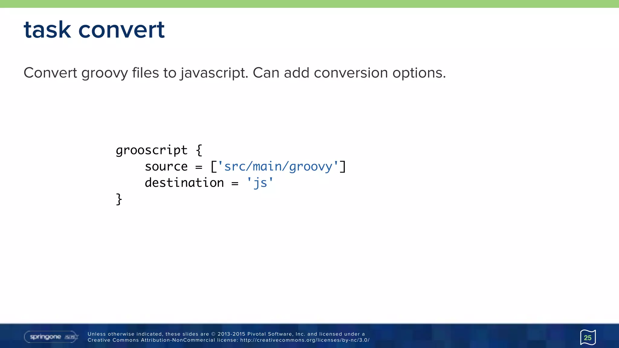 Unless otherwise indicated, these slides are © 2013-2015 Pivotal Software, Inc. and licensed under a 
Creative Commons Attribution-NonCommercial license: http://creativecommons.org/licenses/by-nc/3.0/
task convert
Convert groovy files to javascript. Can add conversion options.
25
grooscript {
source = ['src/main/groovy']
destination = 'js'
}
 