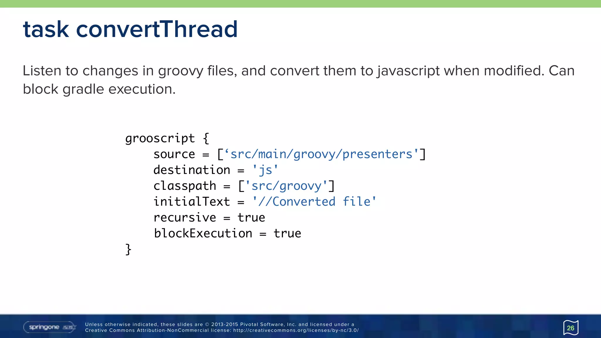 Unless otherwise indicated, these slides are © 2013-2015 Pivotal Software, Inc. and licensed under a 
Creative Commons Attribution-NonCommercial license: http://creativecommons.org/licenses/by-nc/3.0/ 26
task convertThread
grooscript {
source = [‘src/main/groovy/presenters']
destination = 'js'
classpath = ['src/groovy']
initialText = '//Converted file'
recursive = true
blockExecution = true
}
Listen to changes in groovy files, and convert them to javascript when modified. Can
block gradle execution.
 