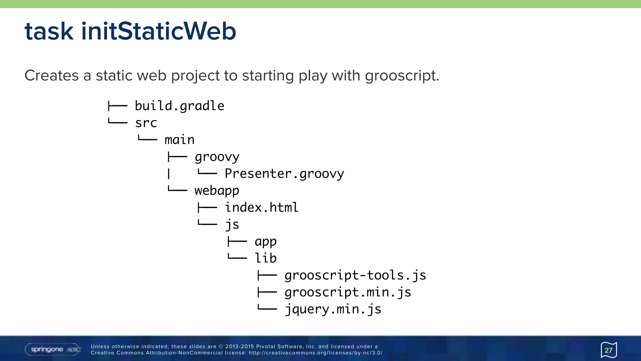 Unless otherwise indicated, these slides are © 2013-2015 Pivotal Software, Inc. and licensed under a 
Creative Commons Attribution-NonCommercial license: http://creativecommons.org/licenses/by-nc/3.0/ 27
task initStaticWeb
"## build.gradle
$## src
$## main
"## groovy
% $## Presenter.groovy
$## webapp
"## index.html
$## js
"## app
$## lib
"## grooscript-tools.js
"## grooscript.min.js
$## jquery.min.js
Creates a static web project to starting play with grooscript.
 