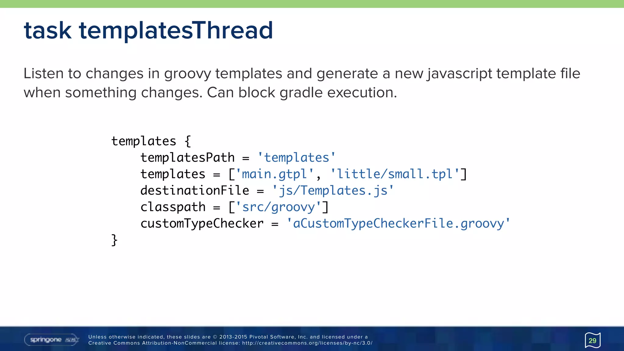 Unless otherwise indicated, these slides are © 2013-2015 Pivotal Software, Inc. and licensed under a 
Creative Commons Attribution-NonCommercial license: http://creativecommons.org/licenses/by-nc/3.0/ 29
task templatesThread
templates {
templatesPath = 'templates'
templates = ['main.gtpl', 'little/small.tpl']
destinationFile = 'js/Templates.js'
classpath = ['src/groovy']
customTypeChecker = 'aCustomTypeCheckerFile.groovy'
}
Listen to changes in groovy templates and generate a new javascript template file
when something changes. Can block gradle execution.
 