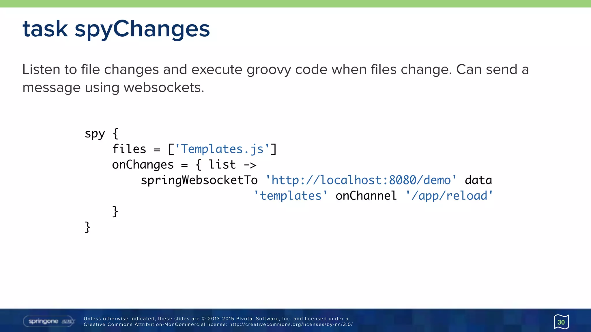 Unless otherwise indicated, these slides are © 2013-2015 Pivotal Software, Inc. and licensed under a 
Creative Commons Attribution-NonCommercial license: http://creativecommons.org/licenses/by-nc/3.0/ 30
task spyChanges
spy {
files = ['Templates.js']
onChanges = { list ->
springWebsocketTo 'http://localhost:8080/demo' data
'templates' onChannel '/app/reload'
}
}
Listen to file changes and execute groovy code when files change. Can send a
message using websockets.
 