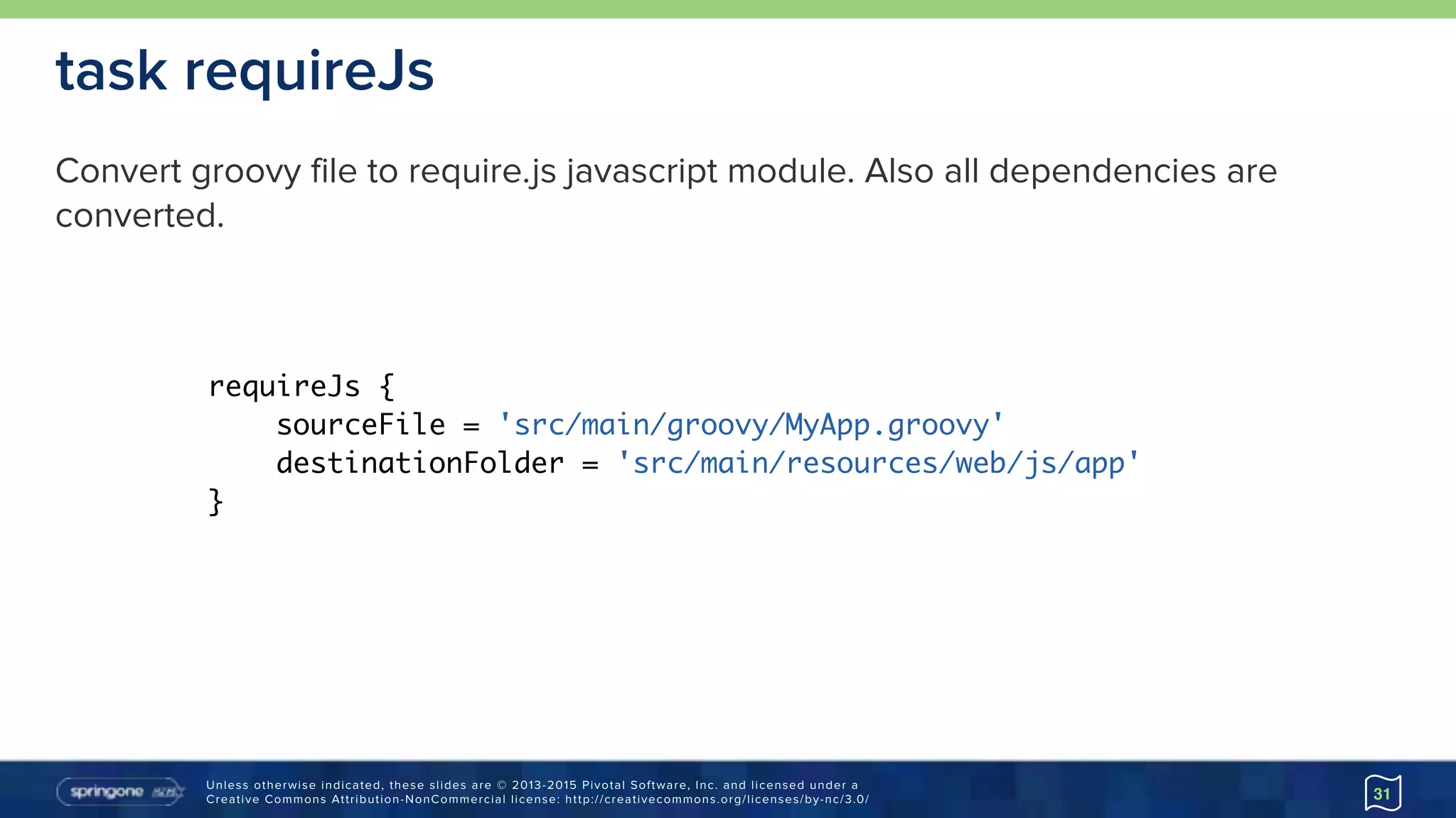 Unless otherwise indicated, these slides are © 2013-2015 Pivotal Software, Inc. and licensed under a 
Creative Commons Attribution-NonCommercial license: http://creativecommons.org/licenses/by-nc/3.0/ 31
task requireJs
requireJs {
sourceFile = 'src/main/groovy/MyApp.groovy'
destinationFolder = 'src/main/resources/web/js/app'
}
Convert groovy file to require.js javascript module. Also all dependencies are
converted.
 