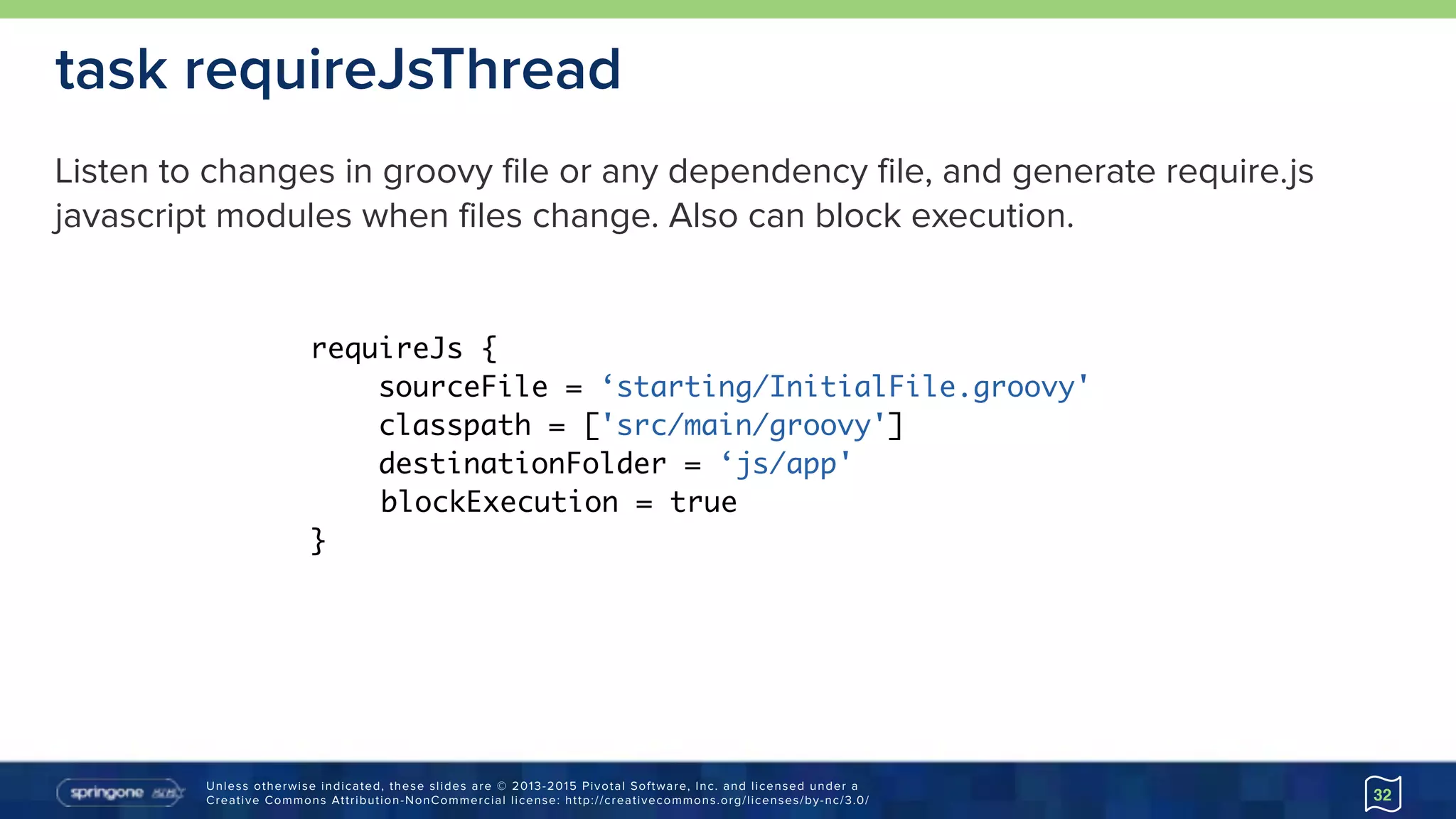 Unless otherwise indicated, these slides are © 2013-2015 Pivotal Software, Inc. and licensed under a 
Creative Commons Attribution-NonCommercial license: http://creativecommons.org/licenses/by-nc/3.0/
task requireJsThread
32
requireJs {
sourceFile = ‘starting/InitialFile.groovy'
classpath = ['src/main/groovy']
destinationFolder = ‘js/app'
blockExecution = true
}
Listen to changes in groovy file or any dependency file, and generate require.js
javascript modules when files change. Also can block execution.
 