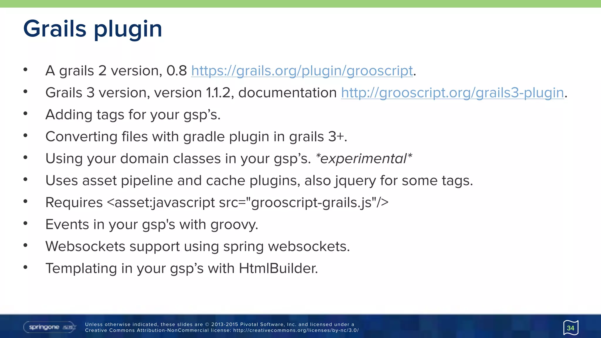 Unless otherwise indicated, these slides are © 2013-2015 Pivotal Software, Inc. and licensed under a 
Creative Commons Attribution-NonCommercial license: http://creativecommons.org/licenses/by-nc/3.0/
Grails plugin
• A grails 2 version, 0.8 https://grails.org/plugin/grooscript.
• Grails 3 version, version 1.1.2, documentation http://grooscript.org/grails3-plugin.
• Adding tags for your gsp’s.
• Converting files with gradle plugin in grails 3+.
• Using your domain classes in your gsp’s. *experimental*
• Uses asset pipeline and cache plugins, also jquery for some tags.
• Requires <asset:javascript src="grooscript-grails.js"/>
• Events in your gsp's with groovy.
• Websockets support using spring websockets.
• Templating in your gsp’s with HtmlBuilder.
34
 
