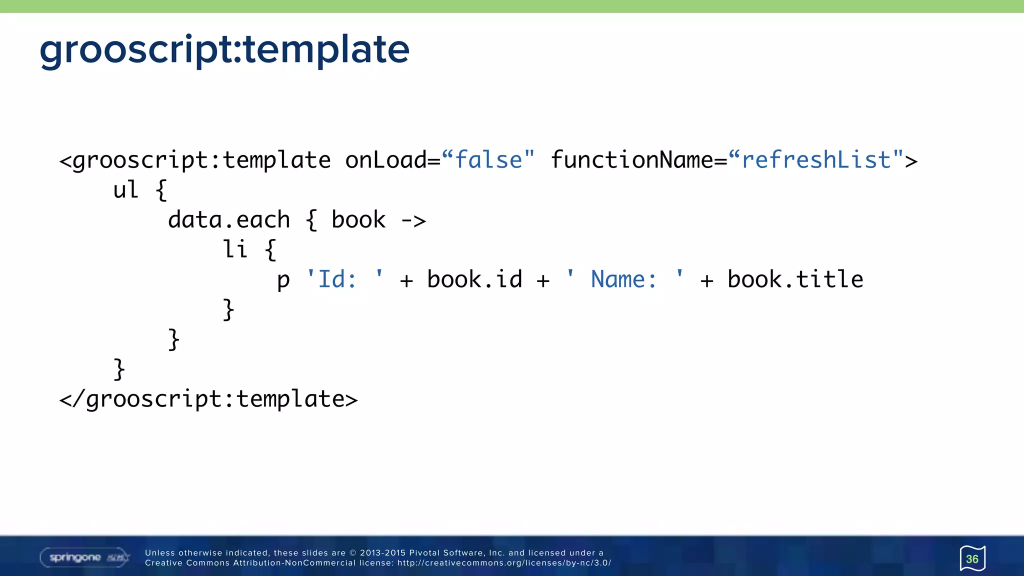 Unless otherwise indicated, these slides are © 2013-2015 Pivotal Software, Inc. and licensed under a 
Creative Commons Attribution-NonCommercial license: http://creativecommons.org/licenses/by-nc/3.0/
grooscript:template
36
<grooscript:template onLoad=“false" functionName=“refreshList">
ul {
data.each { book ->
li {
p 'Id: ' + book.id + ' Name: ' + book.title
}
}
}
</grooscript:template>
 