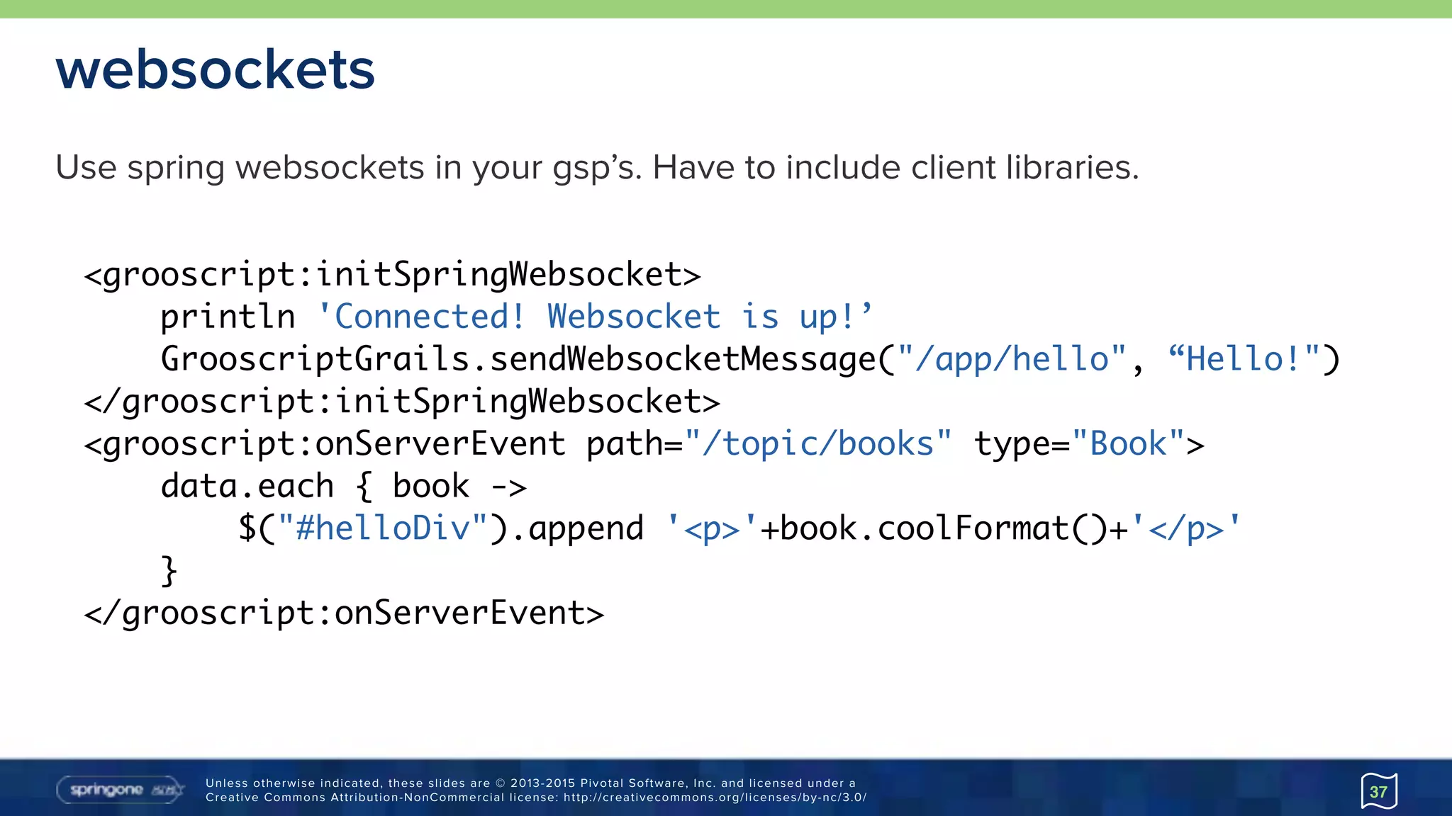 Unless otherwise indicated, these slides are © 2013-2015 Pivotal Software, Inc. and licensed under a 
Creative Commons Attribution-NonCommercial license: http://creativecommons.org/licenses/by-nc/3.0/
websockets
37
<grooscript:initSpringWebsocket>
println 'Connected! Websocket is up!’
GrooscriptGrails.sendWebsocketMessage("/app/hello", “Hello!")
</grooscript:initSpringWebsocket>
<grooscript:onServerEvent path="/topic/books" type="Book">
data.each { book ->
$("#helloDiv").append '<p>'+book.coolFormat()+'</p>'
}
</grooscript:onServerEvent>
Use spring websockets in your gsp’s. Have to include client libraries.
 