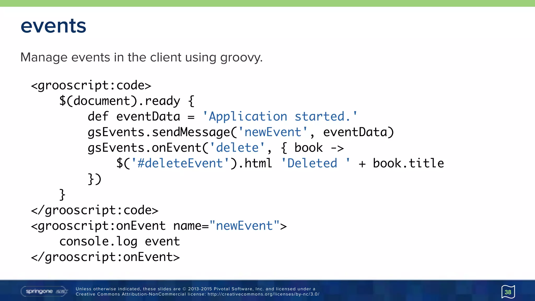 Unless otherwise indicated, these slides are © 2013-2015 Pivotal Software, Inc. and licensed under a 
Creative Commons Attribution-NonCommercial license: http://creativecommons.org/licenses/by-nc/3.0/
events
38
<grooscript:code>
$(document).ready {
def eventData = 'Application started.'
gsEvents.sendMessage('newEvent', eventData)
gsEvents.onEvent('delete', { book ->
$('#deleteEvent').html 'Deleted ' + book.title
})
}
</grooscript:code>
<grooscript:onEvent name="newEvent">
console.log event
</grooscript:onEvent>
Manage events in the client using groovy.
 