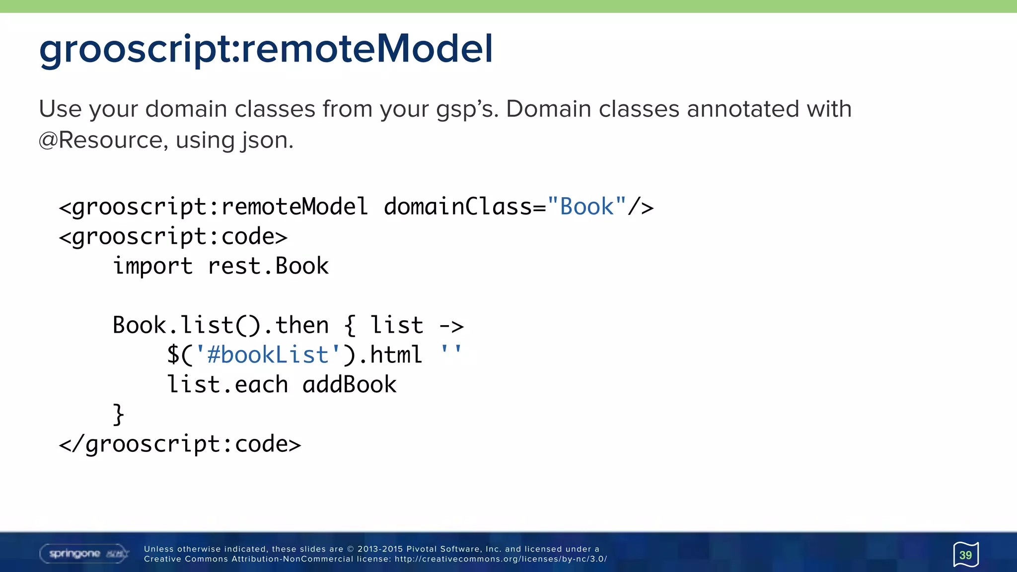 Unless otherwise indicated, these slides are © 2013-2015 Pivotal Software, Inc. and licensed under a 
Creative Commons Attribution-NonCommercial license: http://creativecommons.org/licenses/by-nc/3.0/
grooscript:remoteModel
39
<grooscript:remoteModel domainClass="Book"/>
<grooscript:code>
import rest.Book
Book.list().then { list ->
$('#bookList').html ''
list.each addBook
}
</grooscript:code>
Use your domain classes from your gsp’s. Domain classes annotated with
@Resource, using json.
 