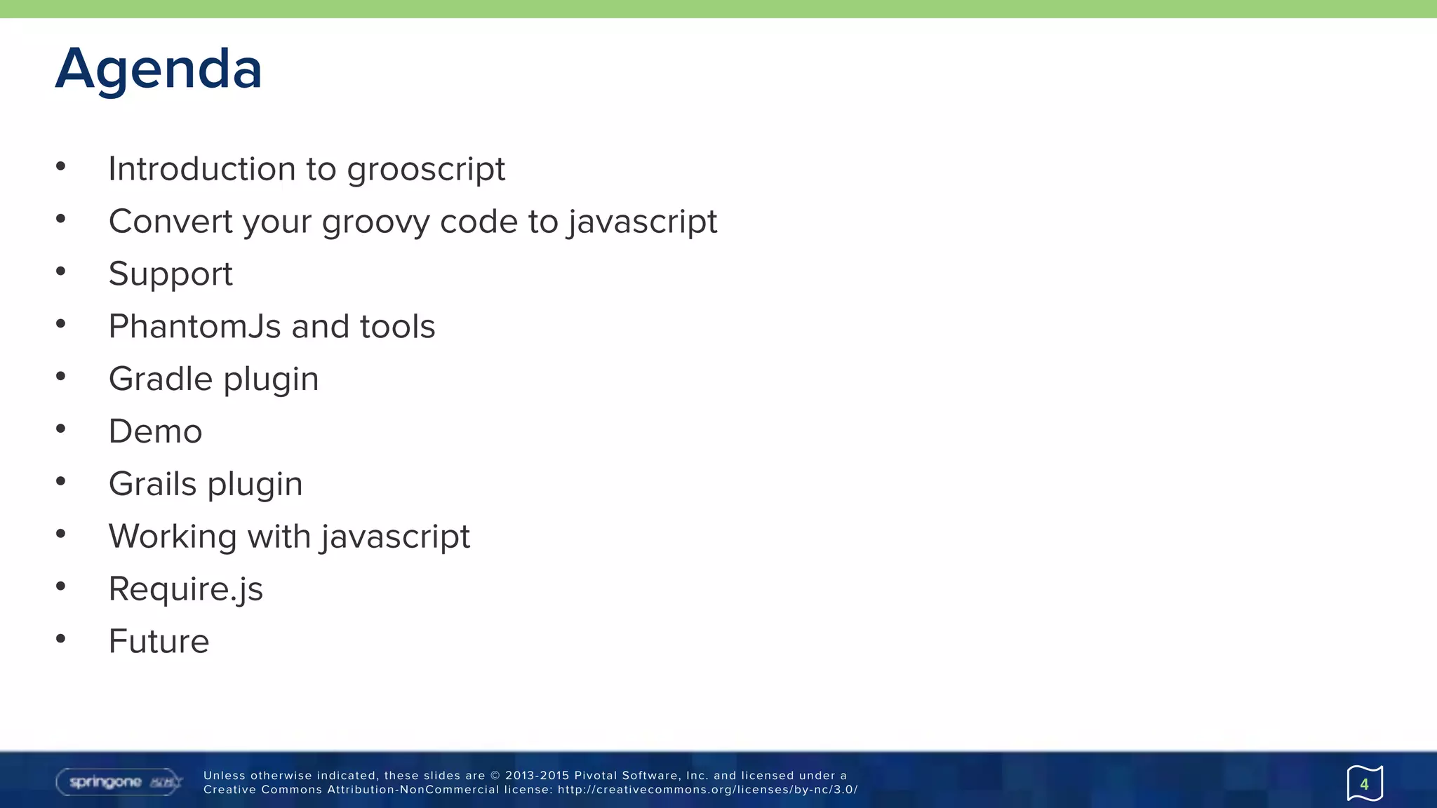 Unless otherwise indicated, these slides are © 2013-2015 Pivotal Software, Inc. and licensed under a 
Creative Commons Attribution-NonCommercial license: http://creativecommons.org/licenses/by-nc/3.0/
Agenda
• Introduction to grooscript
• Convert your groovy code to javascript
• Support
• PhantomJs and tools
• Gradle plugin
• Demo
• Grails plugin
• Working with javascript
• Require.js
• Future
4
 