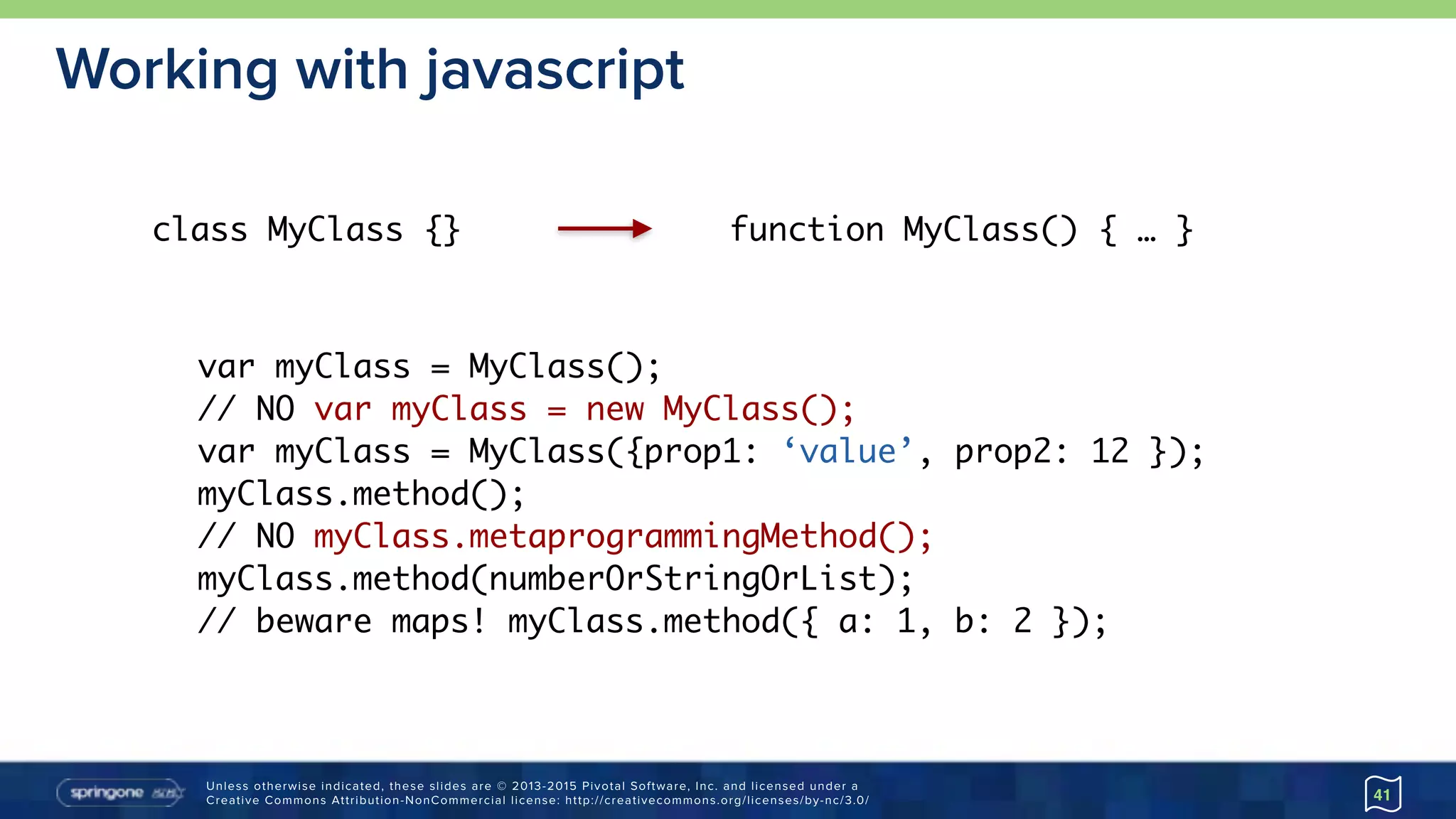 Unless otherwise indicated, these slides are © 2013-2015 Pivotal Software, Inc. and licensed under a 
Creative Commons Attribution-NonCommercial license: http://creativecommons.org/licenses/by-nc/3.0/
Working with javascript
41
class MyClass {} function MyClass() { … }
var myClass = MyClass();
// NO var myClass = new MyClass();
var myClass = MyClass({prop1: ‘value’, prop2: 12 });
myClass.method();
// NO myClass.metaprogrammingMethod();
myClass.method(numberOrStringOrList);
// beware maps! myClass.method({ a: 1, b: 2 });
 