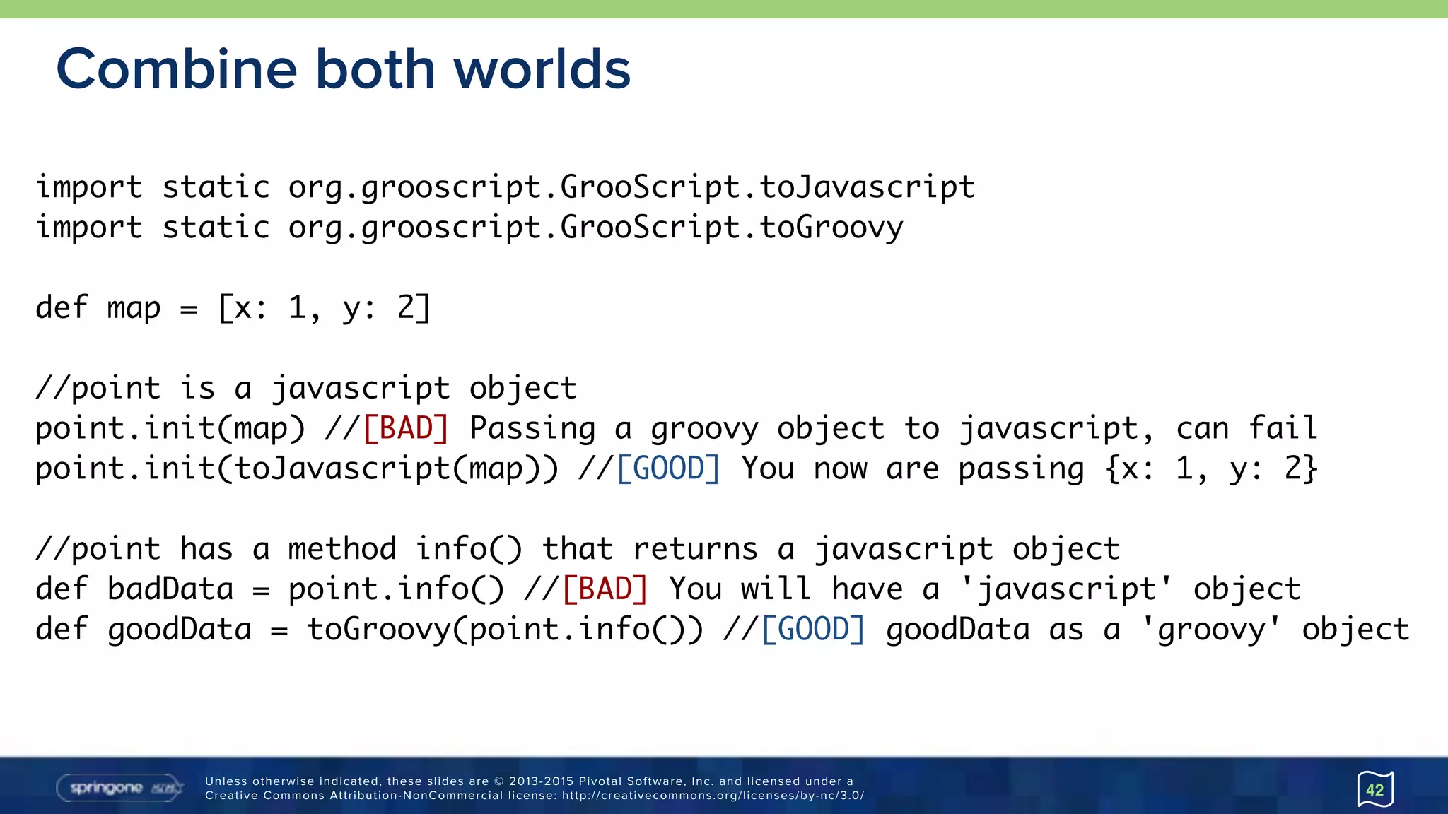 Unless otherwise indicated, these slides are © 2013-2015 Pivotal Software, Inc. and licensed under a 
Creative Commons Attribution-NonCommercial license: http://creativecommons.org/licenses/by-nc/3.0/
Combine both worlds
42
import static org.grooscript.GrooScript.toJavascript
import static org.grooscript.GrooScript.toGroovy
def map = [x: 1, y: 2]
//point is a javascript object
point.init(map) //[BAD] Passing a groovy object to javascript, can fail
point.init(toJavascript(map)) //[GOOD] You now are passing {x: 1, y: 2}
//point has a method info() that returns a javascript object
def badData = point.info() //[BAD] You will have a 'javascript' object
def goodData = toGroovy(point.info()) //[GOOD] goodData as a 'groovy' object
 