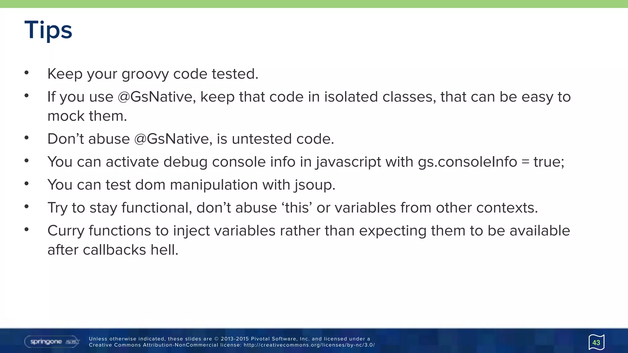 Unless otherwise indicated, these slides are © 2013-2015 Pivotal Software, Inc. and licensed under a 
Creative Commons Attribution-NonCommercial license: http://creativecommons.org/licenses/by-nc/3.0/
Tips
• Keep your groovy code tested.
• If you use @GsNative, keep that code in isolated classes, that can be easy to
mock them.
• Don’t abuse @GsNative, is untested code.
• You can activate debug console info in javascript with gs.consoleInfo = true;
• You can test dom manipulation with jsoup.
• Try to stay functional, don’t abuse ‘this’ or variables from other contexts.
• Curry functions to inject variables rather than expecting them to be available
after callbacks hell.
43
 