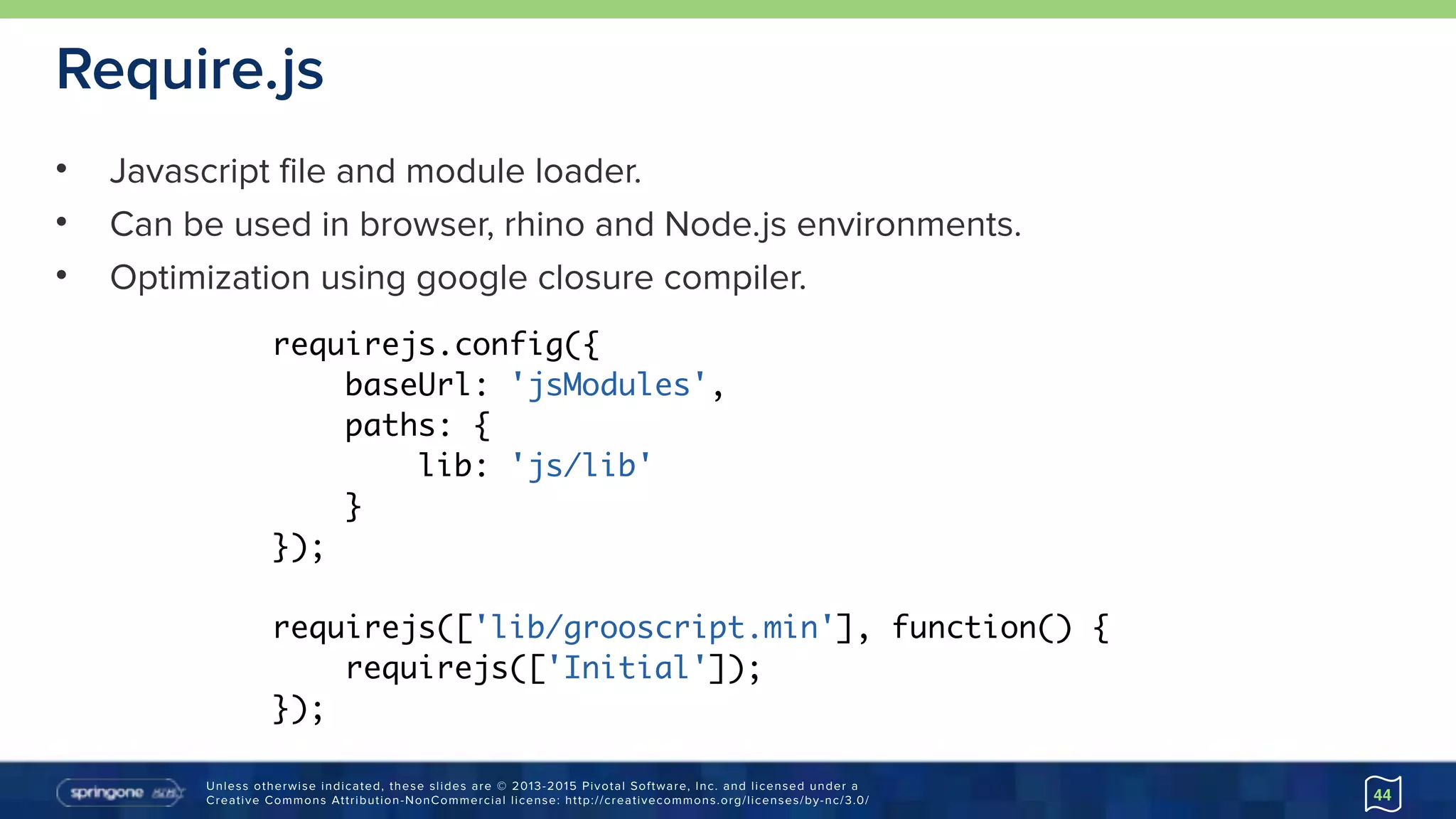Unless otherwise indicated, these slides are © 2013-2015 Pivotal Software, Inc. and licensed under a 
Creative Commons Attribution-NonCommercial license: http://creativecommons.org/licenses/by-nc/3.0/
Require.js
• Javascript file and module loader.
• Can be used in browser, rhino and Node.js environments.
• Optimization using google closure compiler.
44
requirejs.config({
baseUrl: 'jsModules',
paths: {
lib: 'js/lib'
}
});
requirejs(['lib/grooscript.min'], function() {
requirejs(['Initial']);
});
 