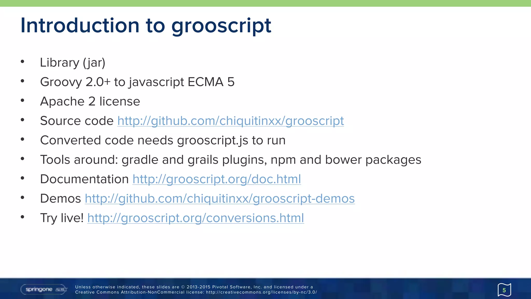 Unless otherwise indicated, these slides are © 2013-2015 Pivotal Software, Inc. and licensed under a 
Creative Commons Attribution-NonCommercial license: http://creativecommons.org/licenses/by-nc/3.0/
Introduction to grooscript
• Library (jar)
• Groovy 2.0+ to javascript ECMA 5
• Apache 2 license
• Source code http://github.com/chiquitinxx/grooscript
• Converted code needs grooscript.js to run
• Tools around: gradle and grails plugins, npm and bower packages
• Documentation http://grooscript.org/doc.html
• Demos http://github.com/chiquitinxx/grooscript-demos
• Try live! http://grooscript.org/conversions.html
5
 