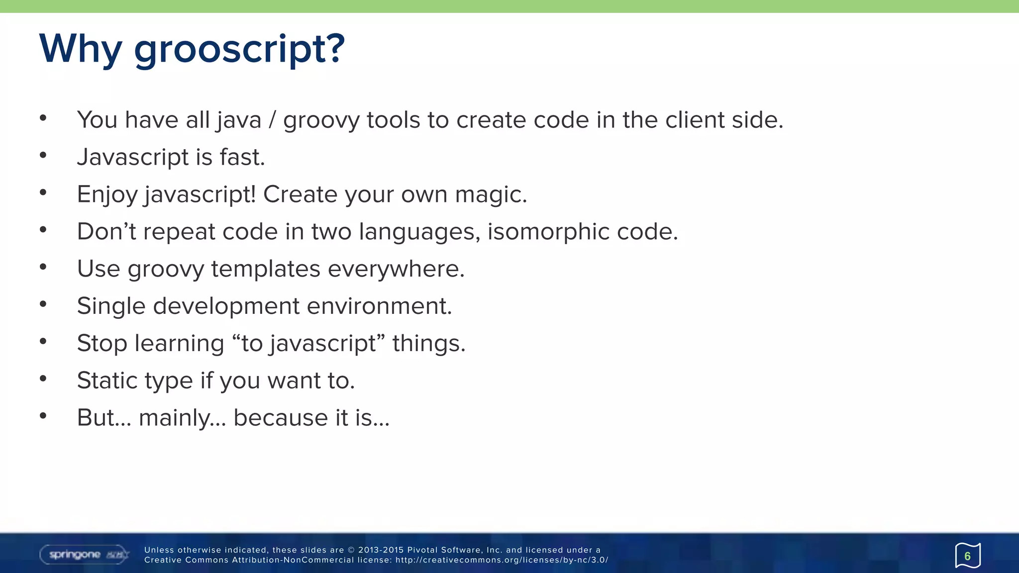 Unless otherwise indicated, these slides are © 2013-2015 Pivotal Software, Inc. and licensed under a 
Creative Commons Attribution-NonCommercial license: http://creativecommons.org/licenses/by-nc/3.0/
Why grooscript?
• You have all java / groovy tools to create code in the client side.
• Javascript is fast.
• Enjoy javascript! Create your own magic.
• Don’t repeat code in two languages, isomorphic code.
• Use groovy templates everywhere.
• Single development environment.
• Stop learning “to javascript” things.
• Static type if you want to.
• But… mainly… because it is…
6
 