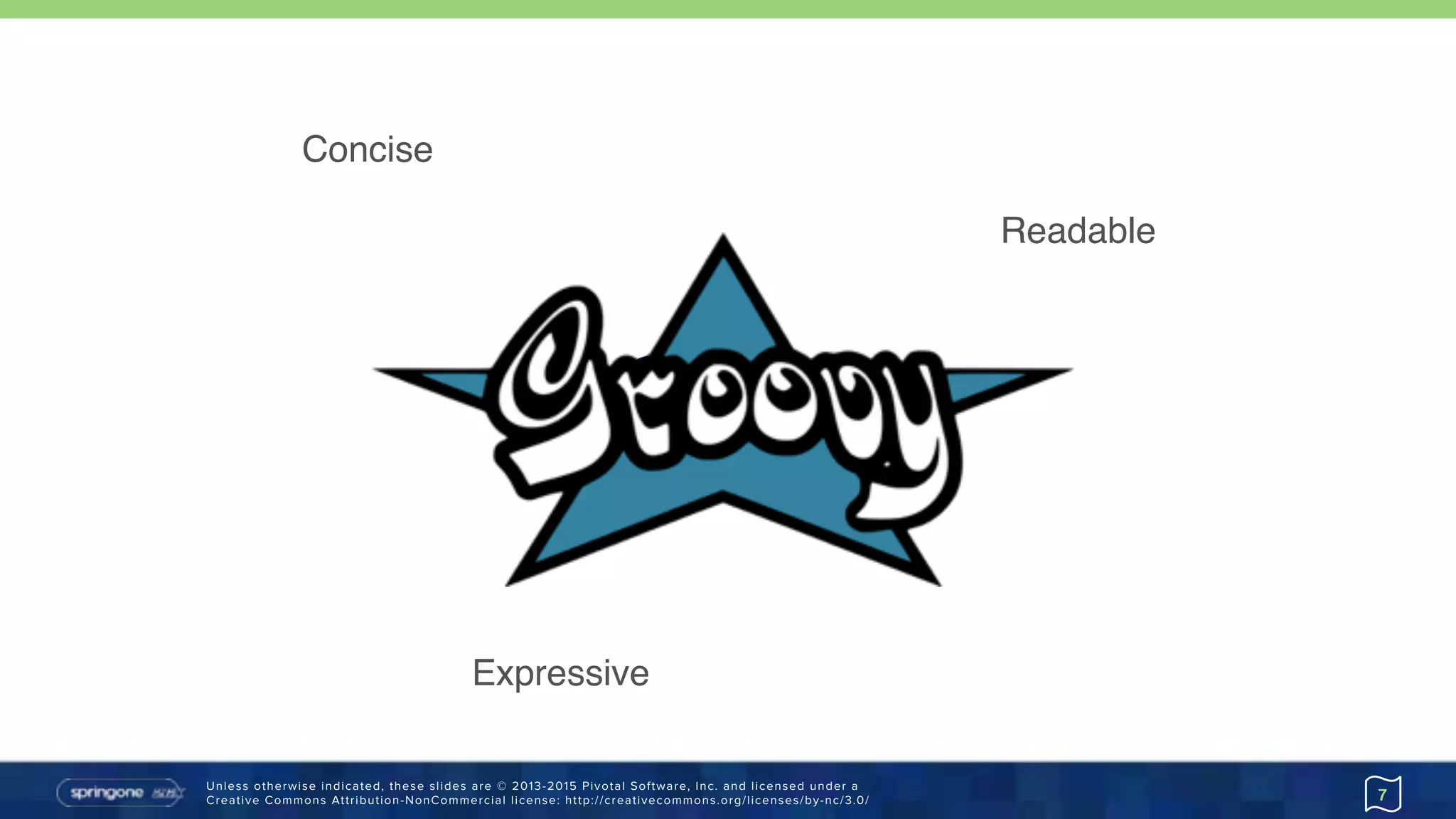 Unless otherwise indicated, these slides are © 2013-2015 Pivotal Software, Inc. and licensed under a 
Creative Commons Attribution-NonCommercial license: http://creativecommons.org/licenses/by-nc/3.0/
Groovy
7
Readable
Concise
Expressive
 