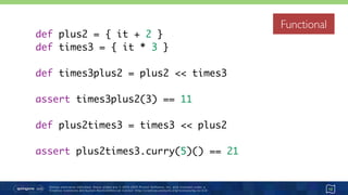 Unless otherwise indicated, these slides are © 2013-2015 Pivotal Software, Inc. and licensed under a 
Creative Commons Attribution-NonCommercial license: http://creativecommons.org/licenses/by-nc/3.0/
Functional
12
def plus2 = { it + 2 }
def times3 = { it * 3 }
def times3plus2 = plus2 << times3
assert times3plus2(3) == 11
def plus2times3 = times3 << plus2
assert plus2times3.curry(5)() == 21
Functional
 