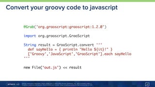 Unless otherwise indicated, these slides are © 2013-2015 Pivotal Software, Inc. and licensed under a 
Creative Commons Attribution-NonCommercial license: http://creativecommons.org/licenses/by-nc/3.0/
Convert your groovy code to javascript
13
@Grab('org.grooscript:grooscript:1.2.0')
import org.grooscript.GrooScript
String result = GrooScript.convert '''
def sayHello = { println "Hello ${it}!" }
['Groovy','JavaScript','GrooScript'].each sayHello
'''
new File(‘out.js’) << result
 