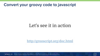Unless otherwise indicated, these slides are © 2013-2015 Pivotal Software, Inc. and licensed under a 
Creative Commons Attribution-NonCommercial license: http://creativecommons.org/licenses/by-nc/3.0/
Convert your groovy code to javascript
14
Let’s see it in action
http://grooscript.org/doc.html
 
