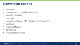 Unless otherwise indicated, these slides are © 2013-2015 Pivotal Software, Inc. and licensed under a 
Creative Commons Attribution-NonCommercial license: http://creativecommons.org/licenses/by-nc/3.0/
Conversion options
• classpath
• customization { -> ast(TypeChecked)}
• initialText, finalText
• recursive
• mainContextScope [''$'', ‘'window'', ''myFunction'']
• addGsLib
• requireJsModule
• consoleInfo
• includeDependencies
15
 
