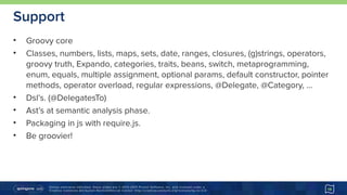 Unless otherwise indicated, these slides are © 2013-2015 Pivotal Software, Inc. and licensed under a 
Creative Commons Attribution-NonCommercial license: http://creativecommons.org/licenses/by-nc/3.0/
Support
• Groovy core
• Classes, numbers, lists, maps, sets, date, ranges, closures, (g)strings, operators,
groovy truth, Expando, categories, traits, beans, switch, metaprogramming,
enum, equals, multiple assignment, optional params, default constructor, pointer
methods, operator overload, regular expressions, @Delegate, @Category, …
• Dsl’s. (@DelegatesTo)
• Ast’s at semantic analysis phase.
• Packaging in js with require.js.
• Be groovier!
16
 