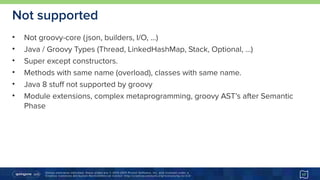 Unless otherwise indicated, these slides are © 2013-2015 Pivotal Software, Inc. and licensed under a 
Creative Commons Attribution-NonCommercial license: http://creativecommons.org/licenses/by-nc/3.0/
Not supported
• Not groovy-core (json, builders, I/O, …)
• Java / Groovy Types (Thread, LinkedHashMap, Stack, Optional, …)
• Super except constructors.
• Methods with same name (overload), classes with same name.
• Java 8 stuff not supported by groovy
• Module extensions, complex metaprogramming, groovy AST’s after Semantic
Phase
17
 