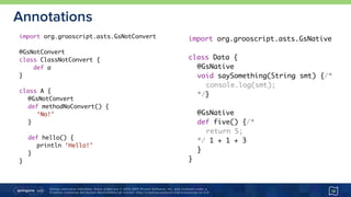 Unless otherwise indicated, these slides are © 2013-2015 Pivotal Software, Inc. and licensed under a 
Creative Commons Attribution-NonCommercial license: http://creativecommons.org/licenses/by-nc/3.0/
Annotations
18
import org.grooscript.asts.GsNotConvert
@GsNotConvert
class ClassNotConvert {
def a
}
class A {
@GsNotConvert
def methodNoConvert() {
‘No!’
}
def hello() {
println ‘Hello!’
}
}
import org.grooscript.asts.GsNative
class Data {
@GsNative
void saySomething(String smt) {/*
console.log(smt);
*/}
@GsNative
def five() {/*
return 5;
*/ 1 + 1 + 3
}
}
 