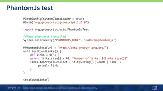 Unless otherwise indicated, these slides are © 2013-2015 Pivotal Software, Inc. and licensed under a 
Creative Commons Attribution-NonCommercial license: http://creativecommons.org/licenses/by-nc/3.0/
PhantomJs test
19
@GrabConfig(systemClassLoader = true)
@Grab(‘org.grooscript:grooscript:1.2.0’)
import org.grooscript.asts.PhantomJsTest
//Need phantomjs installed
System.setProperty(‘PHANTOMJS_HOME’, ‘path/to/phantomjs’)
@PhantomJsTest(url = 'http://beta.groovy-lang.org/')
void testCountLinks() {
def links = $('a')
assert links.size() > 40, "Number of links: ${links.size()}"
links.toArray().collect { it.toString() }.each { link ->
println link
}
}
testCountLinks()
 