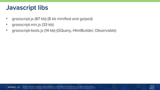 Unless otherwise indicated, these slides are © 2013-2015 Pivotal Software, Inc. and licensed under a 
Creative Commons Attribution-NonCommercial license: http://creativecommons.org/licenses/by-nc/3.0/
Javascript libs
• grooscript.js (87 kb) (8 kb minified and gziped)
• grooscript.min.js (33 kb)
• grooscript-tools.js (14 kb) (GQuery, HtmlBuilder, Observable)
20
 
