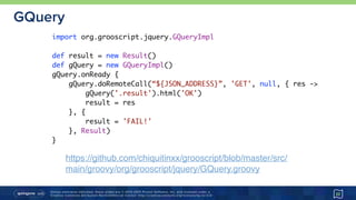 Unless otherwise indicated, these slides are © 2013-2015 Pivotal Software, Inc. and licensed under a 
Creative Commons Attribution-NonCommercial license: http://creativecommons.org/licenses/by-nc/3.0/
GQuery
22
import org.grooscript.jquery.GQueryImpl
def result = new Result()
def gQuery = new GQueryImpl()
gQuery.onReady {
gQuery.doRemoteCall(“${JSON_ADDRESS}”, 'GET', null, { res ->
gQuery('.result').html('OK')
result = res
}, {
result = 'FAIL!'
}, Result)
}
https://github.com/chiquitinxx/grooscript/blob/master/src/
main/groovy/org/grooscript/jquery/GQuery.groovy
 