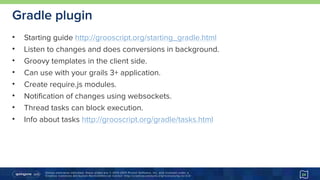 Unless otherwise indicated, these slides are © 2013-2015 Pivotal Software, Inc. and licensed under a 
Creative Commons Attribution-NonCommercial license: http://creativecommons.org/licenses/by-nc/3.0/
Gradle plugin
• Starting guide http://grooscript.org/starting_gradle.html
• Listen to changes and does conversions in background.
• Groovy templates in the client side.
• Can use with your grails 3+ application.
• Create require.js modules.
• Notification of changes using websockets.
• Thread tasks can block execution.
• Info about tasks http://grooscript.org/gradle/tasks.html
24
 