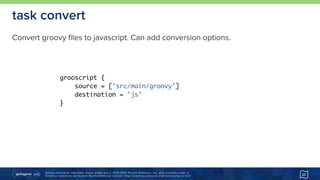 Unless otherwise indicated, these slides are © 2013-2015 Pivotal Software, Inc. and licensed under a 
Creative Commons Attribution-NonCommercial license: http://creativecommons.org/licenses/by-nc/3.0/
task convert
Convert groovy files to javascript. Can add conversion options.
25
grooscript {
source = ['src/main/groovy']
destination = 'js'
}
 