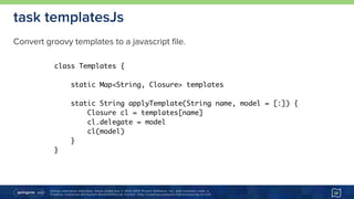 Unless otherwise indicated, these slides are © 2013-2015 Pivotal Software, Inc. and licensed under a 
Creative Commons Attribution-NonCommercial license: http://creativecommons.org/licenses/by-nc/3.0/ 28
task templatesJs
class Templates {
static Map<String, Closure> templates
static String applyTemplate(String name, model = [:]) {
Closure cl = templates[name]
cl.delegate = model
cl(model)
}
}
Convert groovy templates to a javascript file.
 