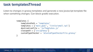 Unless otherwise indicated, these slides are © 2013-2015 Pivotal Software, Inc. and licensed under a 
Creative Commons Attribution-NonCommercial license: http://creativecommons.org/licenses/by-nc/3.0/ 29
task templatesThread
templates {
templatesPath = 'templates'
templates = ['main.gtpl', 'little/small.tpl']
destinationFile = 'js/Templates.js'
classpath = ['src/groovy']
customTypeChecker = 'aCustomTypeCheckerFile.groovy'
}
Listen to changes in groovy templates and generate a new javascript template file
when something changes. Can block gradle execution.
 