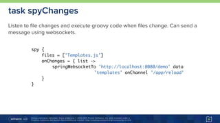 Unless otherwise indicated, these slides are © 2013-2015 Pivotal Software, Inc. and licensed under a 
Creative Commons Attribution-NonCommercial license: http://creativecommons.org/licenses/by-nc/3.0/ 30
task spyChanges
spy {
files = ['Templates.js']
onChanges = { list ->
springWebsocketTo 'http://localhost:8080/demo' data
'templates' onChannel '/app/reload'
}
}
Listen to file changes and execute groovy code when files change. Can send a
message using websockets.
 