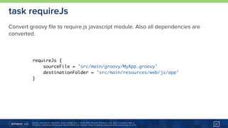 Unless otherwise indicated, these slides are © 2013-2015 Pivotal Software, Inc. and licensed under a 
Creative Commons Attribution-NonCommercial license: http://creativecommons.org/licenses/by-nc/3.0/ 31
task requireJs
requireJs {
sourceFile = 'src/main/groovy/MyApp.groovy'
destinationFolder = 'src/main/resources/web/js/app'
}
Convert groovy file to require.js javascript module. Also all dependencies are
converted.
 