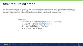 Unless otherwise indicated, these slides are © 2013-2015 Pivotal Software, Inc. and licensed under a 
Creative Commons Attribution-NonCommercial license: http://creativecommons.org/licenses/by-nc/3.0/
task requireJsThread
32
requireJs {
sourceFile = ‘starting/InitialFile.groovy'
classpath = ['src/main/groovy']
destinationFolder = ‘js/app'
blockExecution = true
}
Listen to changes in groovy file or any dependency file, and generate require.js
javascript modules when files change. Also can block execution.
 