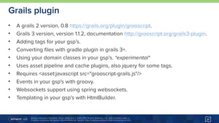 Unless otherwise indicated, these slides are © 2013-2015 Pivotal Software, Inc. and licensed under a 
Creative Commons Attribution-NonCommercial license: http://creativecommons.org/licenses/by-nc/3.0/
Grails plugin
• A grails 2 version, 0.8 https://grails.org/plugin/grooscript.
• Grails 3 version, version 1.1.2, documentation http://grooscript.org/grails3-plugin.
• Adding tags for your gsp’s.
• Converting files with gradle plugin in grails 3+.
• Using your domain classes in your gsp’s. *experimental*
• Uses asset pipeline and cache plugins, also jquery for some tags.
• Requires <asset:javascript src="grooscript-grails.js"/>
• Events in your gsp's with groovy.
• Websockets support using spring websockets.
• Templating in your gsp’s with HtmlBuilder.
34
 
