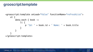 Unless otherwise indicated, these slides are © 2013-2015 Pivotal Software, Inc. and licensed under a 
Creative Commons Attribution-NonCommercial license: http://creativecommons.org/licenses/by-nc/3.0/
grooscript:template
36
<grooscript:template onLoad=“false" functionName=“refreshList">
ul {
data.each { book ->
li {
p 'Id: ' + book.id + ' Name: ' + book.title
}
}
}
</grooscript:template>
 