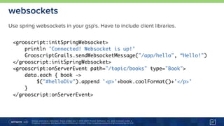Unless otherwise indicated, these slides are © 2013-2015 Pivotal Software, Inc. and licensed under a 
Creative Commons Attribution-NonCommercial license: http://creativecommons.org/licenses/by-nc/3.0/
websockets
37
<grooscript:initSpringWebsocket>
println 'Connected! Websocket is up!’
GrooscriptGrails.sendWebsocketMessage("/app/hello", “Hello!")
</grooscript:initSpringWebsocket>
<grooscript:onServerEvent path="/topic/books" type="Book">
data.each { book ->
$("#helloDiv").append '<p>'+book.coolFormat()+'</p>'
}
</grooscript:onServerEvent>
Use spring websockets in your gsp’s. Have to include client libraries.
 