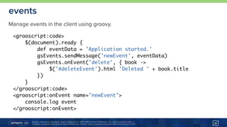 Unless otherwise indicated, these slides are © 2013-2015 Pivotal Software, Inc. and licensed under a 
Creative Commons Attribution-NonCommercial license: http://creativecommons.org/licenses/by-nc/3.0/
events
38
<grooscript:code>
$(document).ready {
def eventData = 'Application started.'
gsEvents.sendMessage('newEvent', eventData)
gsEvents.onEvent('delete', { book ->
$('#deleteEvent').html 'Deleted ' + book.title
})
}
</grooscript:code>
<grooscript:onEvent name="newEvent">
console.log event
</grooscript:onEvent>
Manage events in the client using groovy.
 