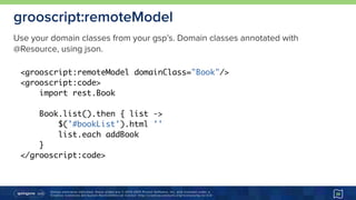 Unless otherwise indicated, these slides are © 2013-2015 Pivotal Software, Inc. and licensed under a 
Creative Commons Attribution-NonCommercial license: http://creativecommons.org/licenses/by-nc/3.0/
grooscript:remoteModel
39
<grooscript:remoteModel domainClass="Book"/>
<grooscript:code>
import rest.Book
Book.list().then { list ->
$('#bookList').html ''
list.each addBook
}
</grooscript:code>
Use your domain classes from your gsp’s. Domain classes annotated with
@Resource, using json.
 