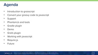 Unless otherwise indicated, these slides are © 2013-2015 Pivotal Software, Inc. and licensed under a 
Creative Commons Attribution-NonCommercial license: http://creativecommons.org/licenses/by-nc/3.0/
Agenda
• Introduction to grooscript
• Convert your groovy code to javascript
• Support
• PhantomJs and tools
• Gradle plugin
• Demo
• Grails plugin
• Working with javascript
• Require.js
• Future
4
 