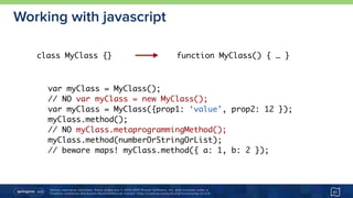 Unless otherwise indicated, these slides are © 2013-2015 Pivotal Software, Inc. and licensed under a 
Creative Commons Attribution-NonCommercial license: http://creativecommons.org/licenses/by-nc/3.0/
Working with javascript
41
class MyClass {} function MyClass() { … }
var myClass = MyClass();
// NO var myClass = new MyClass();
var myClass = MyClass({prop1: ‘value’, prop2: 12 });
myClass.method();
// NO myClass.metaprogrammingMethod();
myClass.method(numberOrStringOrList);
// beware maps! myClass.method({ a: 1, b: 2 });
 
