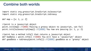 Unless otherwise indicated, these slides are © 2013-2015 Pivotal Software, Inc. and licensed under a 
Creative Commons Attribution-NonCommercial license: http://creativecommons.org/licenses/by-nc/3.0/
Combine both worlds
42
import static org.grooscript.GrooScript.toJavascript
import static org.grooscript.GrooScript.toGroovy
def map = [x: 1, y: 2]
//point is a javascript object
point.init(map) //[BAD] Passing a groovy object to javascript, can fail
point.init(toJavascript(map)) //[GOOD] You now are passing {x: 1, y: 2}
//point has a method info() that returns a javascript object
def badData = point.info() //[BAD] You will have a 'javascript' object
def goodData = toGroovy(point.info()) //[GOOD] goodData as a 'groovy' object
 